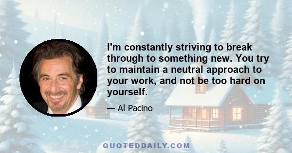 I'm constantly striving to break through to something new. You try to maintain a neutral approach to your work, and not be too hard on yourself.