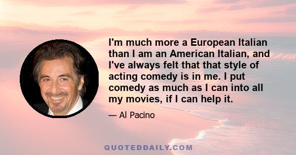 I'm much more a European Italian than I am an American Italian, and I've always felt that that style of acting comedy is in me. I put comedy as much as I can into all my movies, if I can help it.