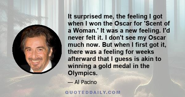 It surprised me, the feeling I got when I won the Oscar for 'Scent of a Woman.' It was a new feeling. I'd never felt it. I don't see my Oscar much now. But when I first got it, there was a feeling for weeks afterward