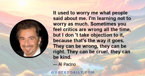 It used to worry me what people said about me. I'm learning not to worry as much. Sometimes you feel critics are wrong all the time, but I don 't take objection to it, because that's the way it goes. They can be wrong,