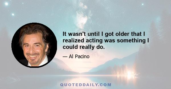 It wasn't until I got older that I realized acting was something I could really do.