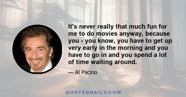 It's never really that much fun for me to do movies anyway, because you - you know, you have to get up very early in the morning and you have to go in and you spend a lot of time waiting around.