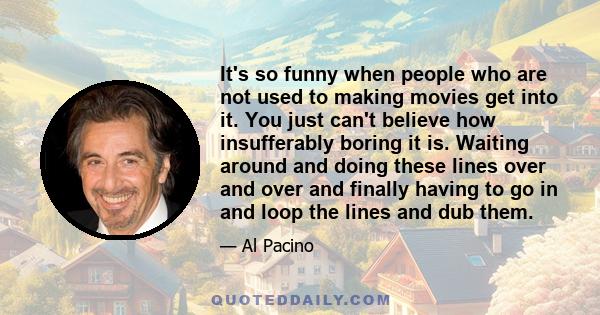 It's so funny when people who are not used to making movies get into it. You just can't believe how insufferably boring it is. Waiting around and doing these lines over and over and finally having to go in and loop the