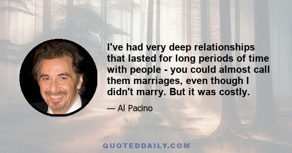 I've had very deep relationships that lasted for long periods of time with people - you could almost call them marriages, even though I didn't marry. But it was costly.