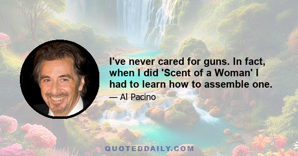 I've never cared for guns. In fact, when I did 'Scent of a Woman' I had to learn how to assemble one.