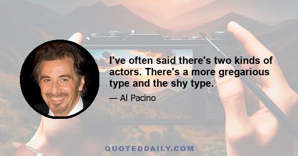 I've often said there's two kinds of actors. There's a more gregarious type and the shy type.