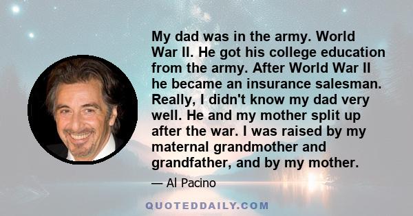 My dad was in the army. World War II. He got his college education from the army. After World War II he became an insurance salesman. Really, I didn't know my dad very well. He and my mother split up after the war. I