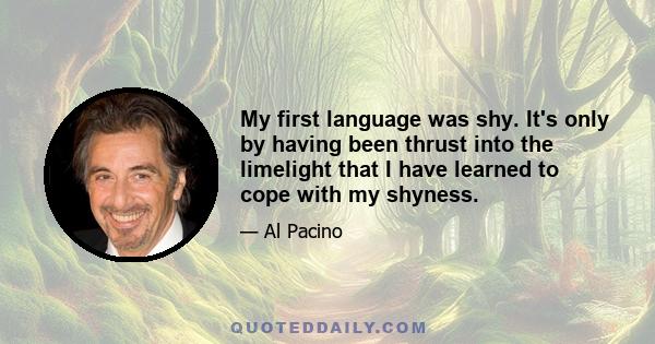 My first language was shy. It's only by having been thrust into the limelight that I have learned to cope with my shyness.