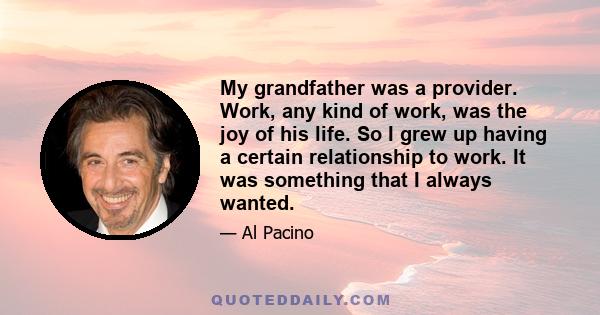 My grandfather was a provider. Work, any kind of work, was the joy of his life. So I grew up having a certain relationship to work. It was something that I always wanted.