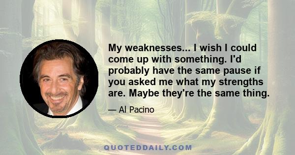 My weaknesses... I wish I could come up with something. I'd probably have the same pause if you asked me what my strengths are. Maybe they're the same thing.