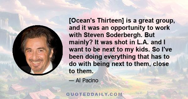 [Ocean's Thirteen] is a great group, and it was an opportunity to work with Steven Soderbergh. But mainly? It was shot in L.A. and I want to be next to my kids. So I've been doing everything that has to do with being