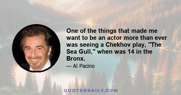 One of the things that made me want to be an actor more than ever was seeing a Chekhov play, The Sea Gull, when was 14 in the Bronx.