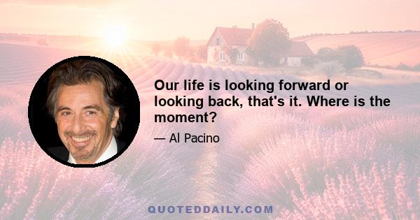 Our life is looking forward or looking back, that's it. Where is the moment?