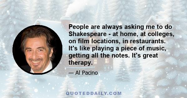 People are always asking me to do Shakespeare - at home, at colleges, on film locations, in restaurants. It's like playing a piece of music, getting all the notes. It's great therapy.