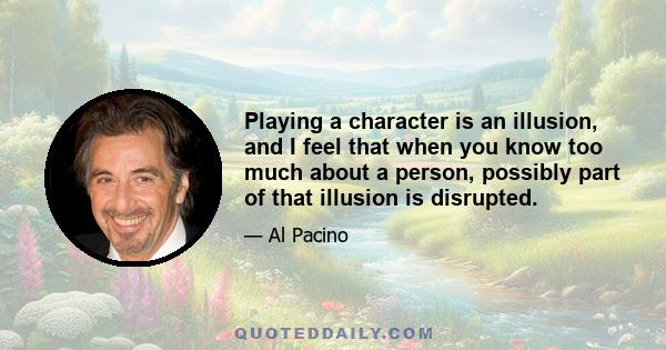 Playing a character is an illusion, and I feel that when you know too much about a person, possibly part of that illusion is disrupted.