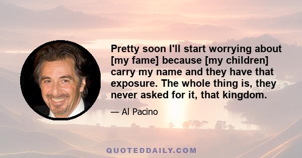 Pretty soon I'll start worrying about [my fame] because [my children] carry my name and they have that exposure. The whole thing is, they never asked for it, that kingdom.