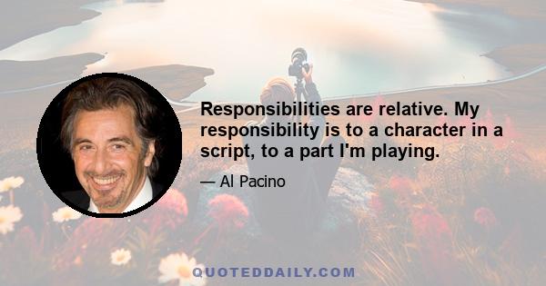 Responsibilities are relative. My responsibility is to a character in a script, to a part I'm playing.