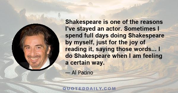 Shakespeare is one of the reasons I've stayed an actor. Sometimes I spend full days doing Shakespeare by myself, just for the joy of reading it, saying those words... I do Shakespeare when I am feeling a certain way.