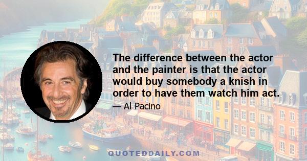 The difference between the actor and the painter is that the actor would buy somebody a knish in order to have them watch him act.