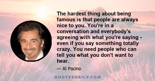 The hardest thing about being famous is that people are always nice to you. You're in a conversation and everybody's agreeing with what you're saying - even if you say something totally crazy. You need people who can