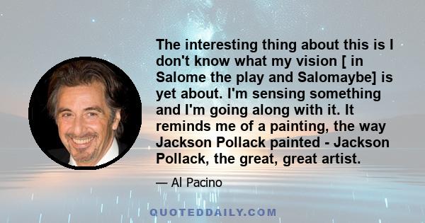 The interesting thing about this is I don't know what my vision [ in Salome the play and Salomaybe] is yet about. I'm sensing something and I'm going along with it. It reminds me of a painting, the way Jackson Pollack