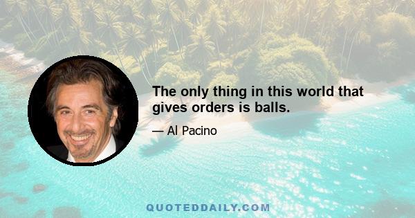 The only thing in this world that gives orders is balls.