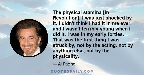 The physical stamina [in Revolution]. I was just shocked by it. I didn't think I had it in me ever, and I wasn't terribly young when I did it. I was in my early forties. That was the first thing I was struck by, not by