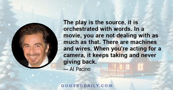 The play is the source, it is orchestrated with words. In a movie, you are not dealing with as much as that. There are machines and wires. When you're acting for a camera, it keeps taking and never giving back.