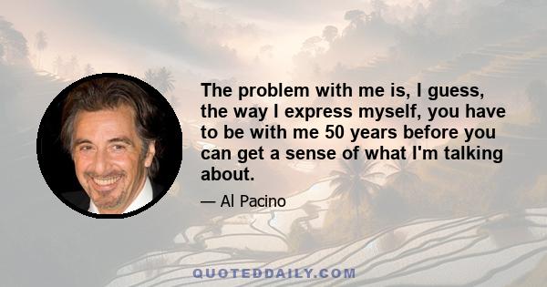 The problem with me is, I guess, the way I express myself, you have to be with me 50 years before you can get a sense of what I'm talking about.