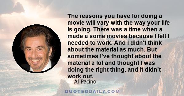 The reasons you have for doing a movie will vary with the way your life is going. There was a time when a made a some movies because I felt I needed to work. And I didn't think about the material as much. But sometimes