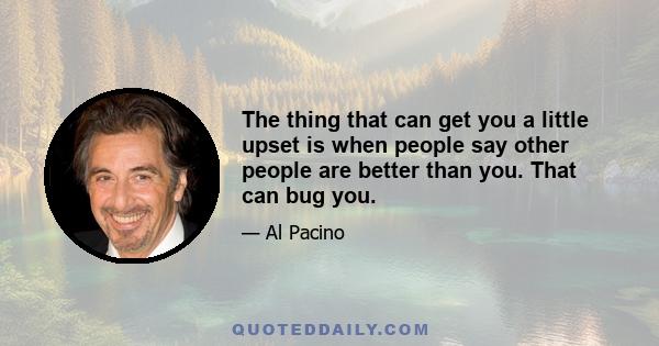 The thing that can get you a little upset is when people say other people are better than you. That can bug you.