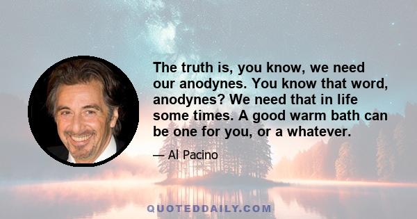 The truth is, you know, we need our anodynes. You know that word, anodynes? We need that in life some times. A good warm bath can be one for you, or a whatever.