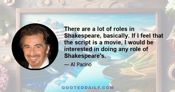 There are a lot of roles in Shakespeare, basically. If I feel that the script is a movie, I would be interested in doing any role of Shakespeare's.