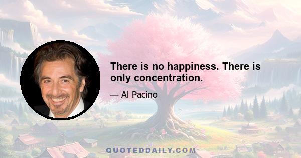 There is no happiness. There is only concentration.