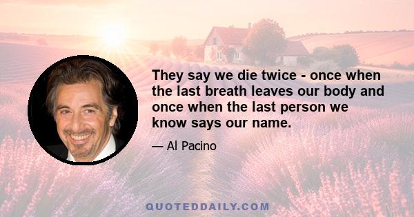 They say we die twice - once when the last breath leaves our body and once when the last person we know says our name.