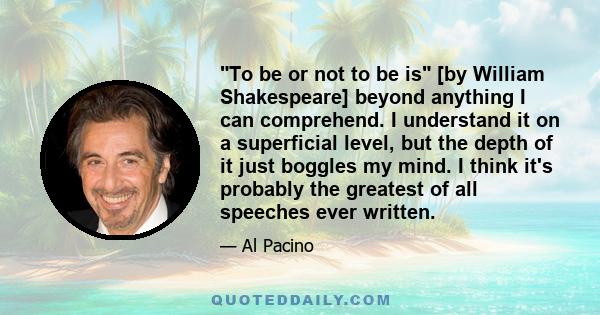 To be or not to be is [by William Shakespeare] beyond anything I can comprehend. I understand it on a superficial level, but the depth of it just boggles my mind. I think it's probably the greatest of all speeches ever