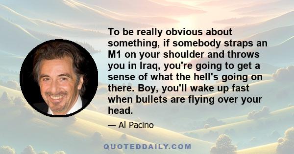 To be really obvious about something, if somebody straps an M1 on your shoulder and throws you in Iraq, you're going to get a sense of what the hell's going on there. Boy, you'll wake up fast when bullets are flying