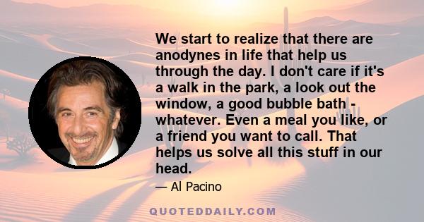 We start to realize that there are anodynes in life that help us through the day. I don't care if it's a walk in the park, a look out the window, a good bubble bath - whatever. Even a meal you like, or a friend you want 