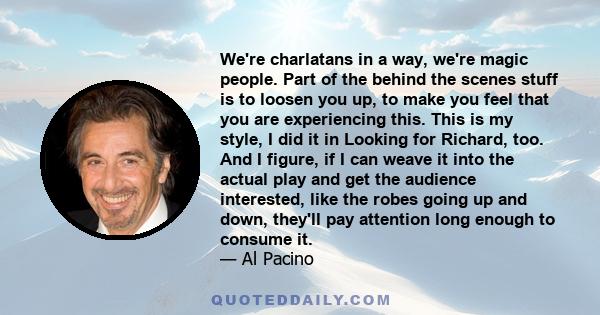 We're charlatans in a way, we're magic people. Part of the behind the scenes stuff is to loosen you up, to make you feel that you are experiencing this. This is my style, I did it in Looking for Richard, too. And I