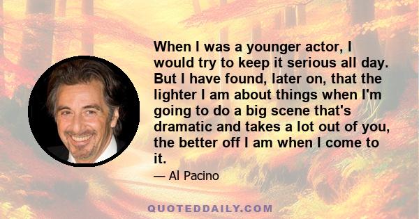 When I was a younger actor, I would try to keep it serious all day. But I have found, later on, that the lighter I am about things when I'm going to do a big scene that's dramatic and takes a lot out of you, the better