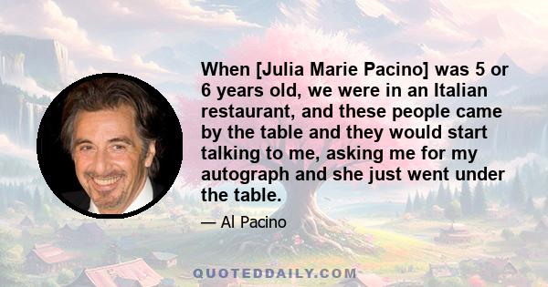 When [Julia Marie Pacino] was 5 or 6 years old, we were in an Italian restaurant, and these people came by the table and they would start talking to me, asking me for my autograph and she just went under the table.