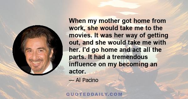 When my mother got home from work, she would take me to the movies. It was her way of getting out, and she would take me with her. I'd go home and act all the parts. It had a tremendous influence on my becoming an actor.