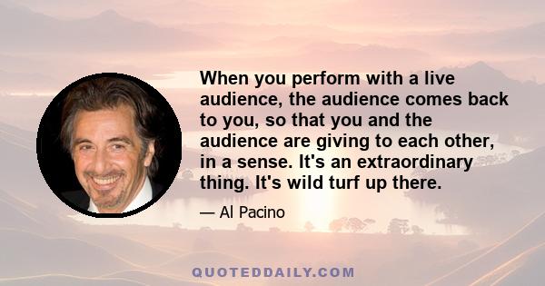 When you perform with a live audience, the audience comes back to you, so that you and the audience are giving to each other, in a sense. It's an extraordinary thing. It's wild turf up there.