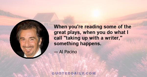 When you're reading some of the great plays, when you do what I call taking up with a writer, something happens.