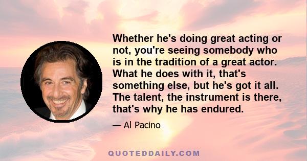 Whether he's doing great acting or not, you're seeing somebody who is in the tradition of a great actor. What he does with it, that's something else, but he's got it all. The talent, the instrument is there, that's why