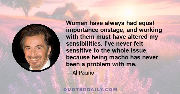 Women have always had equal importance onstage, and working with them must have altered my sensibilities. I've never felt sensitive to the whole issue, because being macho has never been a problem with me.