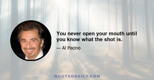 You never open your mouth until you know what the shot is.