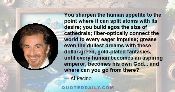 You sharpen the human appetite to the point where it can split atoms with its desire; you build egos the size of cathedrals; fiber-optically connect the world to every eager impulse; grease even the dullest dreams with