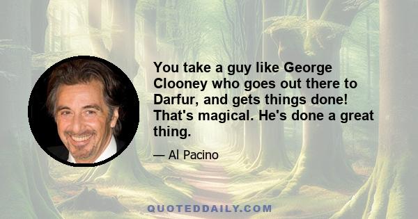 You take a guy like George Clooney who goes out there to Darfur, and gets things done! That's magical. He's done a great thing.