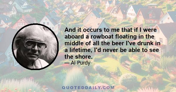 And it occurs to me that if I were aboard a rowboat floating in the middle of all the beer I've drunk in a lifetime, I'd never be able to see the shore.